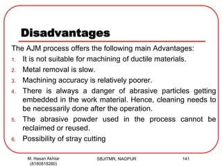 Disadvantages
The AJM process offers the following main Advantages:
1. It is not suitable for machining of ductile materials.
2. Metal removal is slow.
3. Machining accuracy is relatively poorer.
4. There is always a danger of abrasive particles getting
embedded in the work material. Hence, cleaning needs to
be necessarily done after the operation.
5. The abrasive powder used in the process cannot be
reclaimed or reused.
6. Possibility of stray cutting
SBJITMR, NAGPUR 141M. Hasan Akhtar
(8180818280)
 