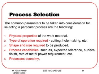 Process Selection
The common parameters to be taken into consideration for
selecting a particular process are the following:
1. Physical properties of the work material.
2. Type of operation required - cutting, hole making, etc.
3. Shape and size required to be produced.
4. Process capabilities; such as, expected tolerance, surface
finish, rate of metal power requirement, etc.
5. Processes economy.
SBJITMR, NAGPUR 14M. Hasan Akhtar
(8180818280)
 