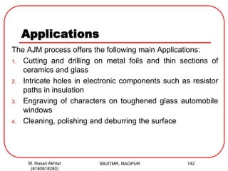 Applications
The AJM process offers the following main Applications:
1. Cutting and drilling on metal foils and thin sections of
ceramics and glass
2. Intricate holes in electronic components such as resistor
paths in insulation
3. Engraving of characters on toughened glass automobile
windows
4. Cleaning, polishing and deburring the surface
SBJITMR, NAGPUR 142M. Hasan Akhtar
(8180818280)
 