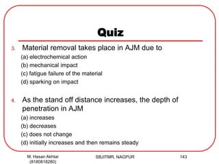 Quiz
3. Material removal takes place in AJM due to
(a) electrochemical action
(b) mechanical impact
(c) fatigue failure of the material
(d) sparking on impact
4. As the stand off distance increases, the depth of
penetration in AJM
(a) increases
(b) decreases
(c) does not change
(d) initially increases and then remains steady
SBJITMR, NAGPUR 143M. Hasan Akhtar
(8180818280)
 