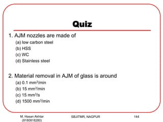 Quiz
1. AJM nozzles are made of
(a) low carbon steel
(b) HSS
(c) WC
(d) Stainless steel
2. Material removal in AJM of glass is around
(a) 0.1 mm3/min
(b) 15 mm3/min
(c) 15 mm3/s
(d) 1500 mm3/min
SBJITMR, NAGPUR 144M. Hasan Akhtar
(8180818280)
 