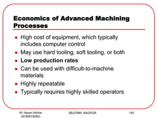 Economics of Advanced Machining
Processes
 High cost of equipment, which typically
includes computer control
 May use hard tooling, soft tooling, or both
 Low production rates
 Can be used with difficult-to-machine
materials
 Highly repeatable
 Typically requires highly skilled operators
SBJITMR, NAGPUR 145M. Hasan Akhtar
(8180818280)
 