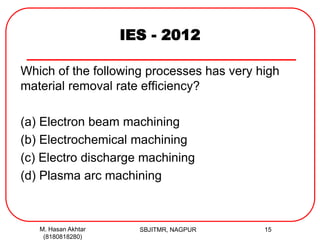 IES - 2012
Which of the following processes has very high
material removal rate efficiency?
(a) Electron beam machining
(b) Electrochemical machining
(c) Electro discharge machining
(d) Plasma arc machining
M. Hasan Akhtar
(8180818280)
15SBJITMR, NAGPUR
 
