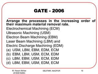 GATE - 2006
Arrange the processes in the increasing order of
their maximum material removal rate.
Electrochemical Machining (ECM)
Ultrasonic Machining (USM)
Electron Beam Machining (EBM)
Laser Beam Machining (LBM) and
Electric Discharge Machining (EDM)
(a) USM, LBM, EBM, EDM, ECM
(b) EBM, LBM, USM, ECM, EDM
(c) LBM, EBM, USM, ECM, EDM
(d) LBM, EBM, USM, EDM, ECM
M. Hasan Akhtar
(8180818280)
16SBJITMR, NAGPUR
 