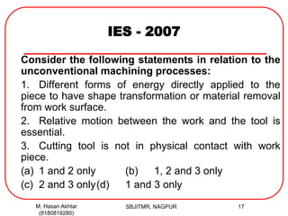 IES - 2007
Consider the following statements in relation to the
unconventional machining processes:
1. Different forms of energy directly applied to the
piece to have shape transformation or material removal
from work surface.
2. Relative motion between the work and the tool is
essential.
3. Cutting tool is not in physical contact with work
piece.
(a) 1 and 2 only (b) 1, 2 and 3 only
(c) 2 and 3 only(d) 1 and 3 only
M. Hasan Akhtar
(8180818280)
17SBJITMR, NAGPUR
 