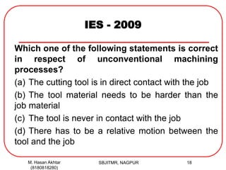 IES - 2009
Which one of the following statements is correct
in respect of unconventional machining
processes?
(a) The cutting tool is in direct contact with the job
(b) The tool material needs to be harder than the
job material
(c) The tool is never in contact with the job
(d) There has to be a relative motion between the
tool and the job
M. Hasan Akhtar
(8180818280)
18SBJITMR, NAGPUR
 