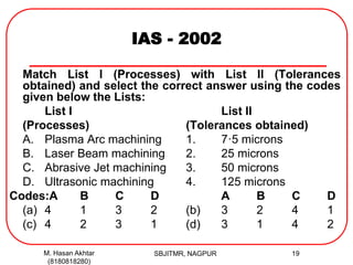 IAS - 2002
Match List I (Processes) with List II (Tolerances
obtained) and select the correct answer using the codes
given below the Lists:
List I List II
(Processes) (Tolerances obtained)
A. Plasma Arc machining 1. 7·5 microns
B. Laser Beam machining 2. 25 microns
C. Abrasive Jet machining 3. 50 microns
D. Ultrasonic machining 4. 125 microns
Codes:A B C D A B C D
(a) 4 1 3 2 (b) 3 2 4 1
(c) 4 2 3 1 (d) 3 1 4 2
M. Hasan Akhtar
(8180818280)
19SBJITMR, NAGPUR
 