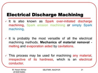 Electrical Discharge Machining
SBJITMR, NAGPUR 21
 It is also known as Spark over-initiated discharge
machining, Spark erosion machining or simply Spark
machining.
 It is probably the most versatile of all the electrical
machining methods. Mechanics of material removal -
melting and evaporation aided by cavitations.
 This process may be used for machining any material,
irrespective of its hardness, which is an electrical
conductor.
M. Hasan Akhtar
(8180818280)
 