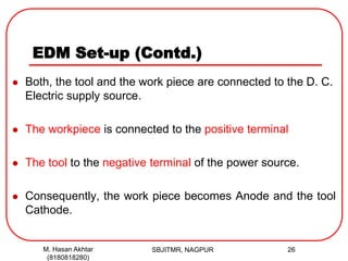 EDM Set-up (Contd.)
 Both, the tool and the work piece are connected to the D. C.
Electric supply source.
 The workpiece is connected to the positive terminal
 The tool to the negative terminal of the power source.
 Consequently, the work piece becomes Anode and the tool
Cathode.
SBJITMR, NAGPUR 26M. Hasan Akhtar
(8180818280)
 