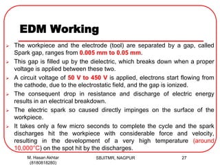 EDM Working
 The workpiece and the electrode (tool) are separated by a gap, called
Spark gap, ranges from 0.005 mm to 0.05 mm.
 This gap is filled up by the dielectric, which breaks down when a proper
voltage is applied between these two.
 A circuit voltage of 50 V to 450 V is applied, electrons start flowing from
the cathode, due to the electrostatic field, and the gap is ionized.
 The consequent drop in resistance and discharge of electric energy
results in an electrical breakdown.
 The electric spark so caused directly impinges on the surface of the
workpiece.
 It takes only a few micro seconds to complete the cycle and the spark
discharges hit the workpiece with considerable force and velocity,
resulting in the development of a very high temperature (around
10,000°C) on the spot hit by the discharges.
SBJITMR, NAGPUR 27M. Hasan Akhtar
(8180818280)
 
