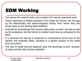 EDM Working
 This forces the metal to melt, and a portion of it may be vaporized even.
 These vaporized or melted particles of the metal are thrown into the gap
by the electrostatic and electromagnetic forces, from where they are
driven away by the flowing liquid dielectric.
 It should be remembered that erosion takes place on both, the tool as well
as the workpiece, but the former is eroded much less as compared to the
latter.
 It is because the tool tip is subjected to compressive forces due to the
electric and magnetic fields, resulting in a slower erosion of the metal
from its surface.
 The rate of metal removal depends upon the discharge current, duration
of pulse and the rate of pulse repetition.
SBJITMR, NAGPUR 28M. Hasan Akhtar
(8180818280)
 