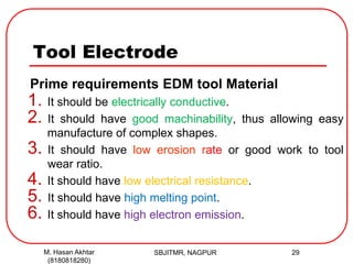 Tool Electrode
Prime requirements EDM tool Material
1. It should be electrically conductive.
2. It should have good machinability, thus allowing easy
manufacture of complex shapes.
3. It should have low erosion rate or good work to tool
wear ratio.
4. It should have low electrical resistance.
5. It should have high melting point.
6. It should have high electron emission.
SBJITMR, NAGPUR 29M. Hasan Akhtar
(8180818280)
 