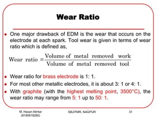 Wear Ratio
 One major drawback of EDM is the wear that occurs on the
electrode at each spark. Tool wear is given in terms of wear
ratio which is defined as,
 Wear ratio for brass electrode is 1: 1.
 For most other metallic electrodes, it is about 3: 1 or 4: 1.
 With graphite (with the highest melting point, 3500°C), the
wear ratio may range from 5: 1 up to 50: 1.
Volume of metal removed work
Wear ratio =
Volume of metal removed tool
M. Hasan Akhtar
(8180818280)
31SBJITMR, NAGPUR
 