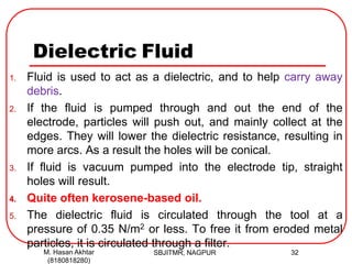 Dielectric Fluid
1. Fluid is used to act as a dielectric, and to help carry away
debris.
2. If the fluid is pumped through and out the end of the
electrode, particles will push out, and mainly collect at the
edges. They will lower the dielectric resistance, resulting in
more arcs. As a result the holes will be conical.
3. If fluid is vacuum pumped into the electrode tip, straight
holes will result.
4. Quite often kerosene-based oil.
5. The dielectric fluid is circulated through the tool at a
pressure of 0.35 N/m2 or less. To free it from eroded metal
particles, it is circulated through a filter.
SBJITMR, NAGPUR 32M. Hasan Akhtar
(8180818280)
 