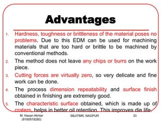 Advantages
1. Hardness, toughness or brittleness of the material poses no
problems. Due to this EDM can be used for machining
materials that are too hard or brittle to be machined by
conventional methods.
2. The method does not leave any chips or burrs on the work
piece.
3. Cutting forces are virtually zero, so very delicate and fine
work can be done.
4. The process dimension repeatability and surface finish
obtained in finishing are extremely good.
5. The characteristic surface obtained, which is made up of
craters, helps in better oil retention. This improves die life.
M. Hasan Akhtar
(8180818280)
33SBJITMR, NAGPUR
 