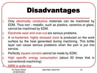 Disadvantages
1. Only electrically conductive materials can be machined by
EDM. Thus non - metallic, such as plastics, ceramics or glass,
cannot be machined by EDM.
2. Electrode wear and over-cut are serious problems.
3. A re-hardened, highly stressed zone is produced on the work
surface by the heat generated during machining. This brittle
layer can cause serious problems when the part is put into
service.
4. Perfectly square corners cannot be made by EDM.
5. High specific energy consumption (about 50 times that in
conventional machining)
6. MRR is quite low
M. Hasan Akhtar
(8180818280)
34SBJITMR, NAGPUR
 