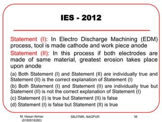 IES - 2012
Statement (I): In Electro Discharge Machining (EDM)
process, tool is made cathode and work piece anode
Statement (II): In this process if both electrodes are
made of same material, greatest erosion takes place
upon anode
(a) Both Statement (I) and Statement (II) are individually true and
Statement (II) is the correct explanation of Statement (I)
(b) Both Statement (I) and Statement (II) are individually true but
Statement (II) is not the correct explanation of Statement (I)
(c) Statement (I) is true but Statement (II) is false
(d) Statement (I) is false but Statement (II) is true
M. Hasan Akhtar
(8180818280)
36SBJITMR, NAGPUR
 