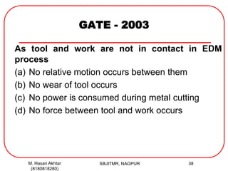 GATE - 2003
As tool and work are not in contact in EDM
process
(a) No relative motion occurs between them
(b) No wear of tool occurs
(c) No power is consumed during metal cutting
(d) No force between tool and work occurs
M. Hasan Akhtar
(8180818280)
38SBJITMR, NAGPUR
 