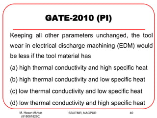 GATE-2010 (PI)
Keeping all other parameters unchanged, the tool
wear in electrical discharge machining (EDM) would
be less if the tool material has
(a) high thermal conductivity and high specific heat
(b) high thermal conductivity and low specific heat
(c) low thermal conductivity and low specific heat
(d) low thermal conductivity and high specific heat
M. Hasan Akhtar
(8180818280)
40SBJITMR, NAGPUR
 