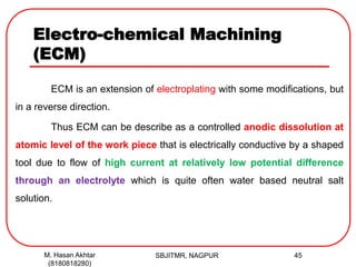 Electro-chemical Machining
(ECM)
ECM is an extension of electroplating with some modifications, but
in a reverse direction.
Thus ECM can be describe as a controlled anodic dissolution at
atomic level of the work piece that is electrically conductive by a shaped
tool due to flow of high current at relatively low potential difference
through an electrolyte which is quite often water based neutral salt
solution.
SBJITMR, NAGPUR 45M. Hasan Akhtar
(8180818280)
 