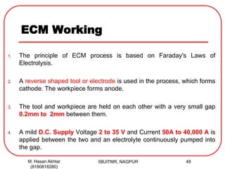 ECM Working
1. The principle of ECM process is based on Faraday's Laws of
Electrolysis.
2. A reverse shaped tool or electrode is used in the process, which forms
cathode. The workpiece forms anode.
3. The tool and workpiece are held on each other with a very small gap
0.2mm to 2mm between them.
4. A mild D.C. Supply Voltage 2 to 35 V and Current 50A to 40,000 A is
applied between the two and an electrolyte continuously pumped into
the gap.
SBJITMR, NAGPUR 48M. Hasan Akhtar
(8180818280)
 