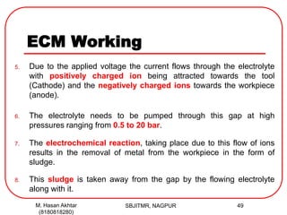 ECM Working
5. Due to the applied voltage the current flows through the electrolyte
with positively charged ion being attracted towards the tool
(Cathode) and the negatively charged ions towards the workpiece
(anode).
6. The electrolyte needs to be pumped through this gap at high
pressures ranging from 0.5 to 20 bar.
7. The electrochemical reaction, taking place due to this flow of ions
results in the removal of metal from the workpiece in the form of
sludge.
8. This sludge is taken away from the gap by the flowing electrolyte
along with it.
SBJITMR, NAGPUR 49M. Hasan Akhtar
(8180818280)
 