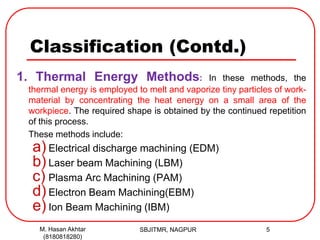 Classification (Contd.)
1. Thermal Energy Methods: In these methods, the
thermal energy is employed to melt and vaporize tiny particles of work-
material by concentrating the heat energy on a small area of the
workpiece. The required shape is obtained by the continued repetition
of this process.
These methods include:
a) Electrical discharge machining (EDM)
b) Laser beam Machining (LBM)
c) Plasma Arc Machining (PAM)
d) Electron Beam Machining(EBM)
e) Ion Beam Machining (IBM)
SBJITMR, NAGPUR 5M. Hasan Akhtar
(8180818280)
 