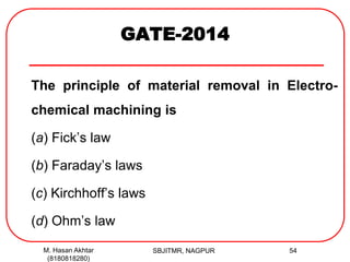 GATE-2014
The principle of material removal in Electro-
chemical machining is
(a) Fick’s law
(b) Faraday’s laws
(c) Kirchhoff’s laws
(d) Ohm’s law
M. Hasan Akhtar
(8180818280)
54SBJITMR, NAGPUR
 
