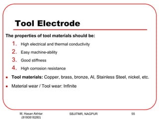 Tool Electrode
The properties of tool materials should be:
1. High electrical and thermal conductivity
2. Easy machine-ability
3. Good stiffness
4. High corrosion resistance
 Tool materials: Copper, brass, bronze, Al, Stainless Steel, nickel, etc.
 Material wear / Tool wear: Infinite
SBJITMR, NAGPUR 55M. Hasan Akhtar
(8180818280)
 