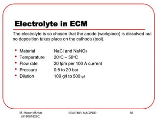 Electrolyte in ECM
The electrolyte is so chosen that the anode (workpiece) is dissolved but
no deposition takes place on the cathode (tool).
• Material NaCl and NaNO3
• Temperature 20oC – 50oC
• Flow rate 20 lpm per 100 A current
• Pressure 0.5 to 20 bar
• Dilution 100 g/l to 500 g/l
SBJITMR, NAGPUR 56M. Hasan Akhtar
(8180818280)
 