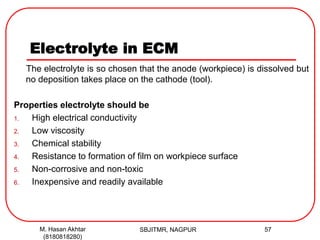 Electrolyte in ECM
The electrolyte is so chosen that the anode (workpiece) is dissolved but
no deposition takes place on the cathode (tool).
Properties electrolyte should be
1. High electrical conductivity
2. Low viscosity
3. Chemical stability
4. Resistance to formation of film on workpiece surface
5. Non-corrosive and non-toxic
6. Inexpensive and readily available
SBJITMR, NAGPUR 57M. Hasan Akhtar
(8180818280)
 