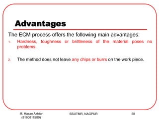 Advantages
The ECM process offers the following main advantages:
1. Hardness, toughness or brittleness of the material poses no
problems.
2. The method does not leave any chips or burrs on the work piece.
SBJITMR, NAGPUR 58M. Hasan Akhtar
(8180818280)
 