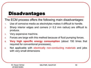 Disadvantages
The ECM process offers the following main disadvantages:
1. Use of corrosive media as electrolytes makes it difficult to handle.
2. Sharp interior edges and corners (< 0.2 mm radius) are difficult to
produce.
3. Very expensive machine.
4. Forces are large with this method because of fluid pumping forces.
5. Very high specific energy consumption (about 150 times that
required for conventional processes),
6. Not applicable with electrically non-conducting materials and jobs
with very small dimensions
SBJITMR, NAGPUR 59M. Hasan Akhtar
(8180818280)
 
