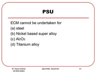PSU
ECM cannot be undertaken for
(a) steel
(b) Nickel based super alloy
(c) Al2O3
(d) Titanium alloy
M. Hasan Akhtar
(8180818280)
61SBJITMR, NAGPUR
 