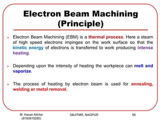 Electron Beam Machining
(Principle)
 Electron Beam Machining (EBM) is a thermal process. Here a steam
of high speed electrons impinges on the work surface so that the
kinetic energy of electrons is transferred to work producing intense
heating.
 Depending upon the intensity of heating the workpiece can melt and
vaporize.
 The process of heating by electron beam is used for annealing,
welding or metal removal.
SBJITMR, NAGPUR 66M. Hasan Akhtar
(8180818280)
 