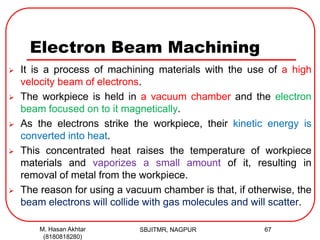 Electron Beam Machining
 It is a process of machining materials with the use of a high
velocity beam of electrons.
 The workpiece is held in a vacuum chamber and the electron
beam focused on to it magnetically.
 As the electrons strike the workpiece, their kinetic energy is
converted into heat.
 This concentrated heat raises the temperature of workpiece
materials and vaporizes a small amount of it, resulting in
removal of metal from the workpiece.
 The reason for using a vacuum chamber is that, if otherwise, the
beam electrons will collide with gas molecules and will scatter.
SBJITMR, NAGPUR 67M. Hasan Akhtar
(8180818280)
 