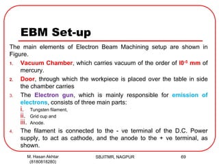 EBM Set-up
The main elements of Electron Beam Machining setup are shown in
Figure.
1. Vacuum Chamber, which carries vacuum of the order of l0-5 mm of
mercury.
2. Door, through which the workpiece is placed over the table in side
the chamber carries
3. The Electron gun, which is mainly responsible for emission of
electrons, consists of three main parts:
i. Tungsten filament,
ii. Grid cup and
iii. Anode.
4. The filament is connected to the - ve terminal of the D.C. Power
supply, to act as cathode, and the anode to the + ve terminal, as
shown.
SBJITMR, NAGPUR 69M. Hasan Akhtar
(8180818280)
 