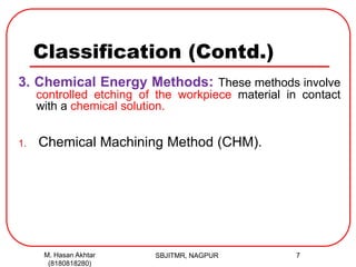 Classification (Contd.)
3. Chemical Energy Methods: These methods involve
controlled etching of the workpiece material in contact
with a chemical solution.
1. Chemical Machining Method (CHM).
SBJITMR, NAGPUR 7M. Hasan Akhtar
(8180818280)
 