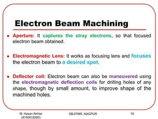 Electron Beam Machining
 Aperture: It captures the stray electrons, so that focused
electron beam obtained.
 Electromagnetic Lens: It works as focusing lens and focuses
the electron beam to a desired spot.
 Deflector coil: Electron beam can also be maneuvered using
the electromagnetic deflection coils for drilling holes of any
shape, though by small amount, to improve shape of the
machined holes.
SBJITMR, NAGPUR 70M. Hasan Akhtar
(8180818280)
 