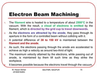 Electron Beam Machining
1. The filament wire is heated to a temperature of about 2500°C in the
vacuum. With the result, a cloud of electrons is emitted by the
filament, which is directed by the grid cup to travel downwards.
2. As the electrons are attracted by the anode, they pass through its
aperture in the form of a controlled beam without colliding with it.
3. A potential difference of 30 to 150 kV is maintained between the
filament and the anode.
4. As such, the electrons passing through the anode are accelerated to
achieve as high a velocity as around two-third of light.
5. The maximum velocity attained by the electrons, while passing out of
anode, is maintained by them till such time as they strike the
workpiece.
6. It becomes possible because the electrons travel through the vacuum.
SBJITMR, NAGPUR 74M. Hasan Akhtar
(8180818280)
 