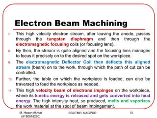 Electron Beam Machining
7. This high velocity electron stream, after leaving the anode, passes
through the tungsten diaphragm and then through the
electromagnetic focusing coils (or focusing lens).
8. By then, the stream is quite aligned and the focusing lens manages
to focus it precisely on to the desired spot on the workpiece.
9. The electromagnetic Deflector Coil then deflects this aligned
stream (beam) on to the work, through which the path of cut can be
controlled.
10. Further, the table on which the workpiece is loaded, can also be
traversed to feed the workpiece as needed.
11. This high velocity beam of electrons impinges on the workpiece,
where its kinetic energy is released and gets converted into heat
energy. The high intensity heat, so produced, melts and vaporizes
the work material at the spot of beam impingement.
SBJITMR, NAGPUR 75M. Hasan Akhtar
(8180818280)
 