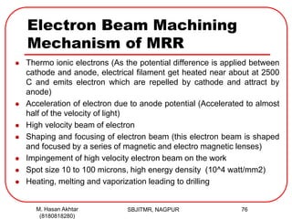 Electron Beam Machining
Mechanism of MRR
 Thermo ionic electrons (As the potential difference is applied between
cathode and anode, electrical filament get heated near about at 2500
C and emits electron which are repelled by cathode and attract by
anode)
 Acceleration of electron due to anode potential (Accelerated to almost
half of the velocity of light)
 High velocity beam of electron
 Shaping and focusing of electron beam (this electron beam is shaped
and focused by a series of magnetic and electro magnetic lenses)
 Impingement of high velocity electron beam on the work
 Spot size 10 to 100 microns, high energy density (10^4 watt/mm2)
 Heating, melting and vaporization leading to drilling
SBJITMR, NAGPUR 76M. Hasan Akhtar
(8180818280)
 