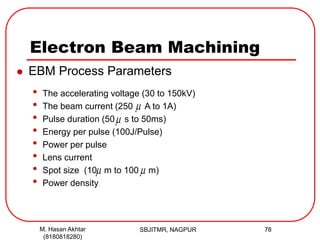 Electron Beam Machining
SBJITMR, NAGPUR 78M. Hasan Akhtar
(8180818280)
 EBM Process Parameters
• The accelerating voltage (30 to 150kV)
• The beam current (250 A to 1A)
• Pulse duration (50 s to 50ms)
• Energy per pulse (100J/Pulse)
• Power per pulse
• Lens current
• Spot size (10 m to 100 m)
• Power density

 

 