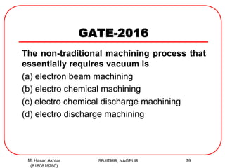 GATE-2016
The non-traditional machining process that
essentially requires vacuum is
(a) electron beam machining
(b) electro chemical machining
(c) electro chemical discharge machining
(d) electro discharge machining
M. Hasan Akhtar
(8180818280)
79SBJITMR, NAGPUR
 