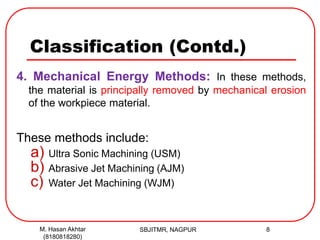 Classification (Contd.)
4. Mechanical Energy Methods: In these methods,
the material is principally removed by mechanical erosion
of the workpiece material.
These methods include:
a) Ultra Sonic Machining (USM)
b) Abrasive Jet Machining (AJM)
c) Water Jet Machining (WJM)
SBJITMR, NAGPUR 8M. Hasan Akhtar
(8180818280)
 