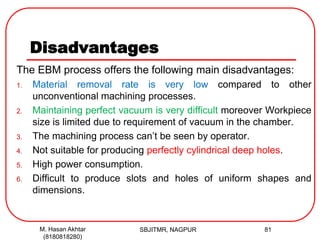 Disadvantages
The EBM process offers the following main disadvantages:
1. Material removal rate is very low compared to other
unconventional machining processes.
2. Maintaining perfect vacuum is very difficult moreover Workpiece
size is limited due to requirement of vacuum in the chamber.
3. The machining process can’t be seen by operator.
4. Not suitable for producing perfectly cylindrical deep holes.
5. High power consumption.
6. Difficult to produce slots and holes of uniform shapes and
dimensions.
SBJITMR, NAGPUR 81M. Hasan Akhtar
(8180818280)
 