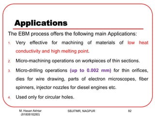 Applications
The EBM process offers the following main Applications:
1. Very effective for machining of materials of low heat
conductivity and high melting point.
2. Micro-machining operations on workpieces of thin sections.
3. Micro-drilling operations (up to 0.002 mm) for thin orifices,
dies for wire drawing, parts of electron microscopes, fiber
spinners, injector nozzles for diesel engines etc.
4. Used only for circular holes.
SBJITMR, NAGPUR 82M. Hasan Akhtar
(8180818280)
 
