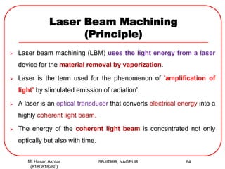 Laser Beam Machining
(Principle)
 Laser beam machining (LBM) uses the light energy from a laser
device for the material removal by vaporization.
 Laser is the term used for the phenomenon of 'amplification of
light’ by stimulated emission of radiation’.
 A laser is an optical transducer that converts electrical energy into a
highly coherent light beam.
 The energy of the coherent light beam is concentrated not only
optically but also with time.
SBJITMR, NAGPUR 84M. Hasan Akhtar
(8180818280)
 