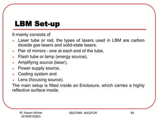 LBM Set-up
It mainly consists of
 Laser tube or rod, the types of lasers used in LBM are carbon
dioxide gas lasers and solid-state lasers.
 Pair of mirrors - one at each end of the tube,
 Flash tube or lamp (energy source),
 Amplifying source (laser),
 Power supply source,
 Cooling system and
 Lens (focusing source).
The main setup is fitted inside an Enclosure, which carries a highly
reflective surface inside.
SBJITMR, NAGPUR 88M. Hasan Akhtar
(8180818280)
 