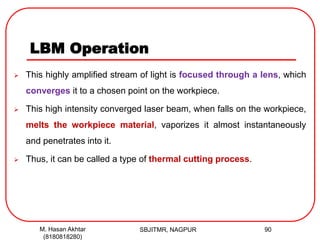 LBM Operation
 This highly amplified stream of light is focused through a lens, which
converges it to a chosen point on the workpiece.
 This high intensity converged laser beam, when falls on the workpiece,
melts the workpiece material, vaporizes it almost instantaneously
and penetrates into it.
 Thus, it can be called a type of thermal cutting process.
SBJITMR, NAGPUR 90M. Hasan Akhtar
(8180818280)
 